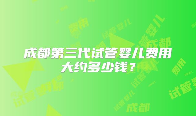 成都第三代试管婴儿费用大约多少钱?