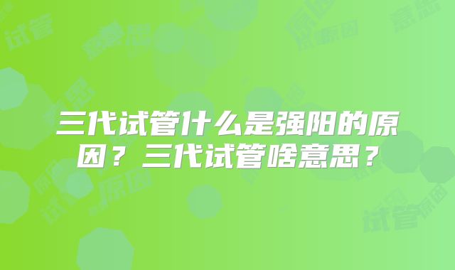 三代试管什么是强阳的原因？三代试管啥意思？