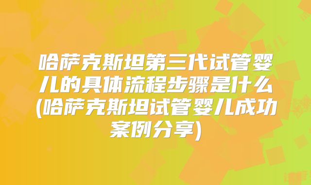 哈萨克斯坦第三代试管婴儿的具体流程步骤是什么(哈萨克斯坦试管婴儿成功案例分享)