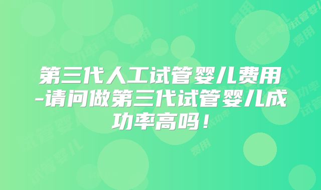 第三代人工试管婴儿费用-请问做第三代试管婴儿成功率高吗!