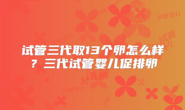 试管三代取13个卵怎么样？三代试管婴儿促排卵