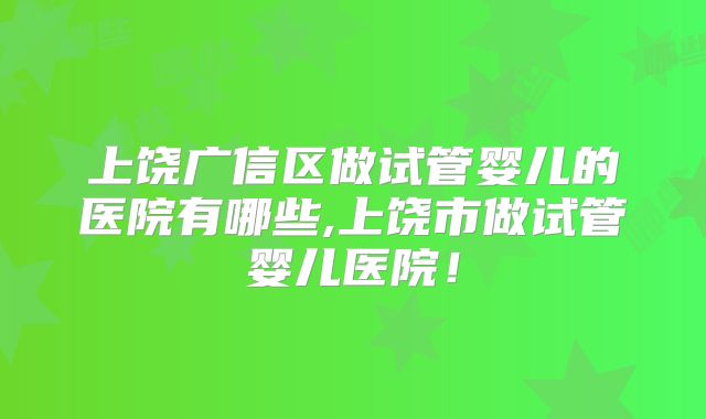上饶广信区做试管婴儿的医院有哪些,上饶市做试管婴儿医院！