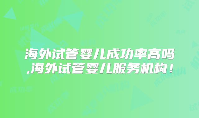 海外试管婴儿成功率高吗,海外试管婴儿服务机构！