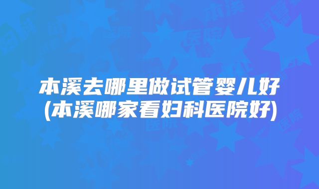 本溪去哪里做试管婴儿好(本溪哪家看妇科医院好)