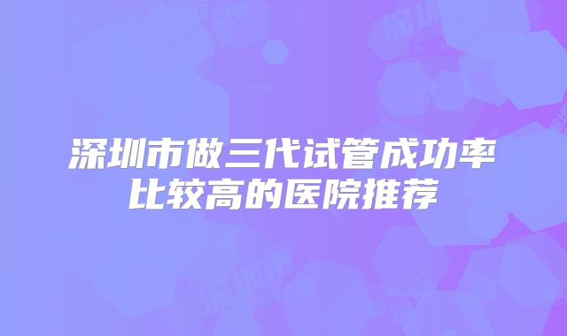 深圳市做三代试管成功率比较高的医院推荐