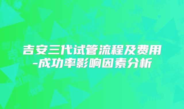 吉安三代试管流程及费用-成功率影响因素分析
