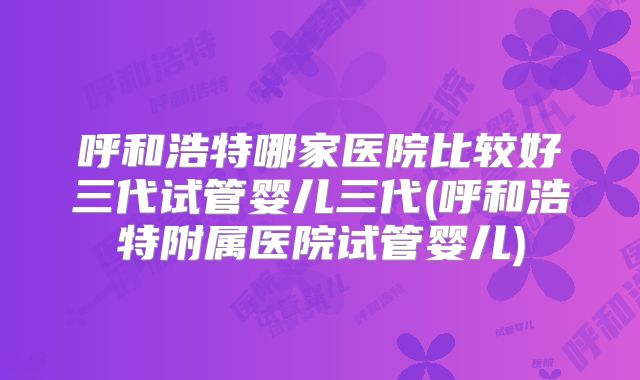 呼和浩特哪家医院比较好三代试管婴儿三代(呼和浩特附属医院试管婴儿)