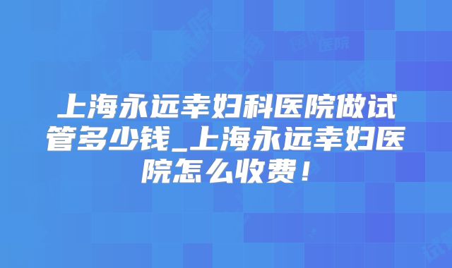 上海永远幸妇科医院做试管多少钱_上海永远幸妇医院怎么收费!
