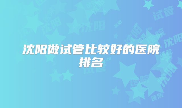 沈阳做试管比较好的医院排名