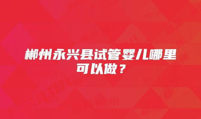 郴州永兴县试管婴儿哪里可以做？