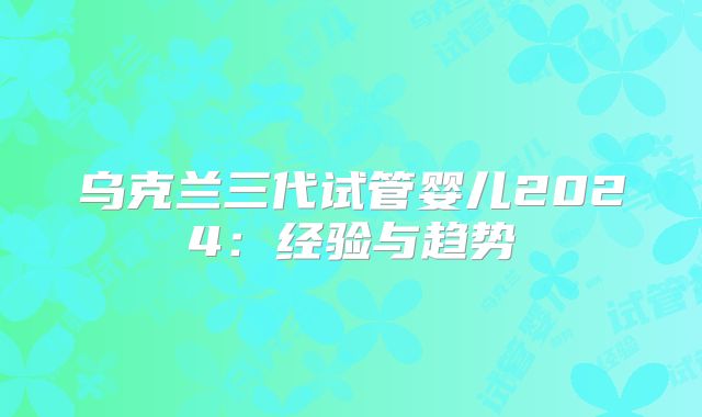 乌克兰三代试管婴儿2024：经验与趋势