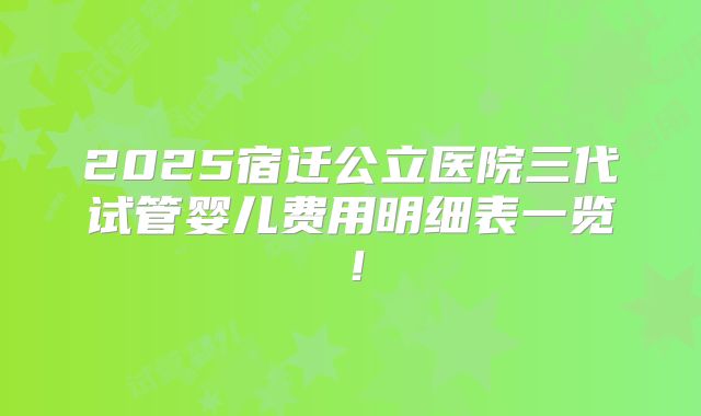 2025宿迁公立医院三代试管婴儿费用明细表一览!
