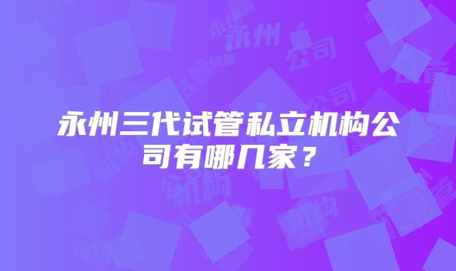 永州三代试管私立机构公司有哪几家？