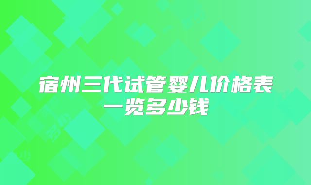 宿州三代试管婴儿价格表一览多少钱