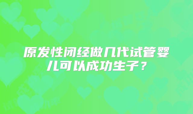 原发性闭经做几代试管婴儿可以成功生子？