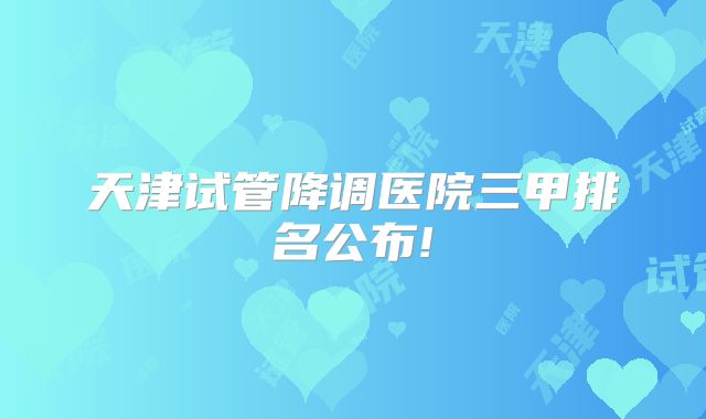 天津试管降调医院三甲排名公布!