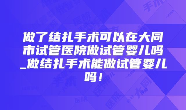 做了结扎手术可以在大同市试管医院做试管婴儿吗_做结扎手术能做试管婴儿吗！