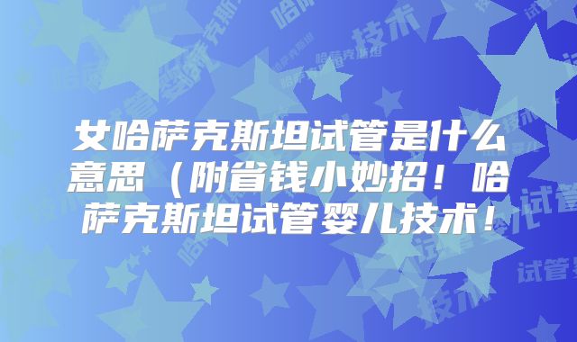 女哈萨克斯坦试管是什么意思（附省钱小妙招！哈萨克斯坦试管婴儿技术！