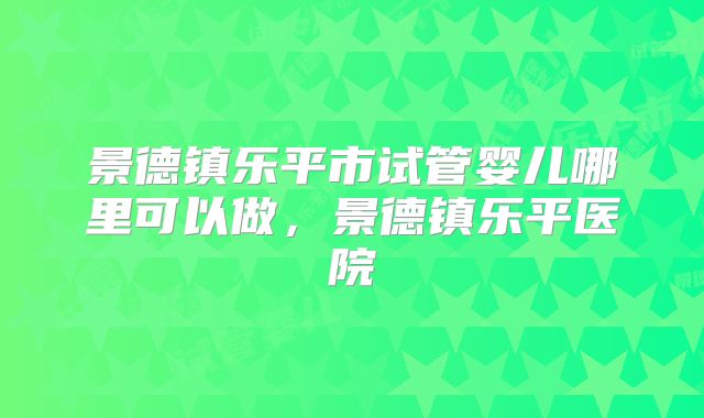 景德镇乐平市试管婴儿哪里可以做,景德镇乐平医院