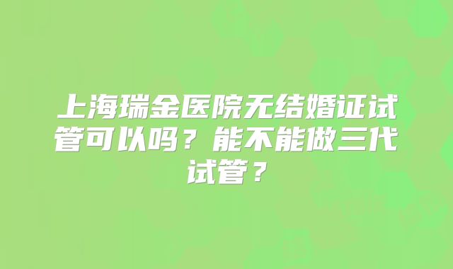 上海瑞金医院无结婚证试管可以吗？能不能做三代试管？