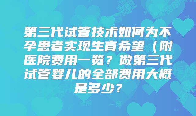 第三代试管技术如何为不孕患者实现生育希望（附医院费用一览？做第三代试管婴儿的全部费用大概是多少？