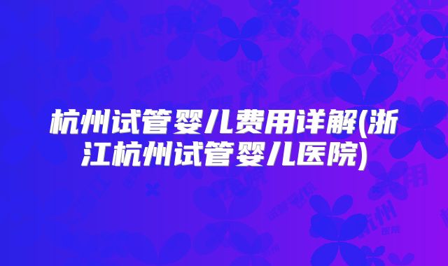 杭州试管婴儿费用详解(浙江杭州试管婴儿医院)