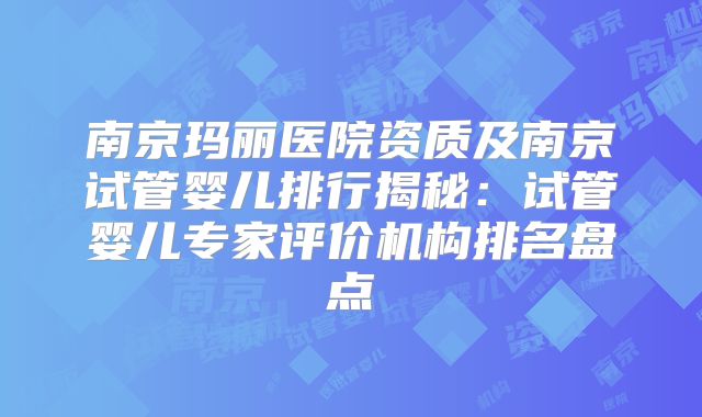 南京玛丽医院资质及南京试管婴儿排行揭秘：试管婴儿专家评价机构排名盘点