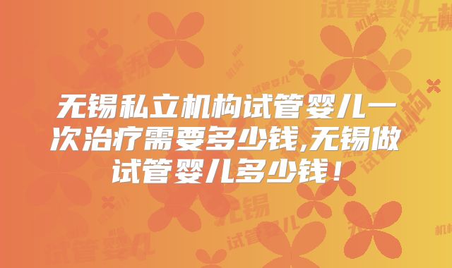 无锡私立机构试管婴儿一次治疗需要多少钱,无锡做试管婴儿多少钱!