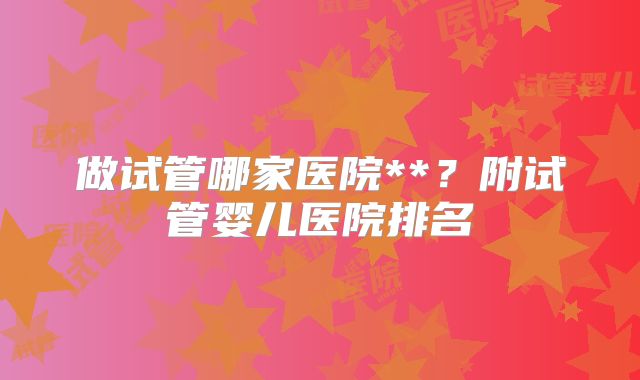 做试管哪家医院**？附试管婴儿医院排名
