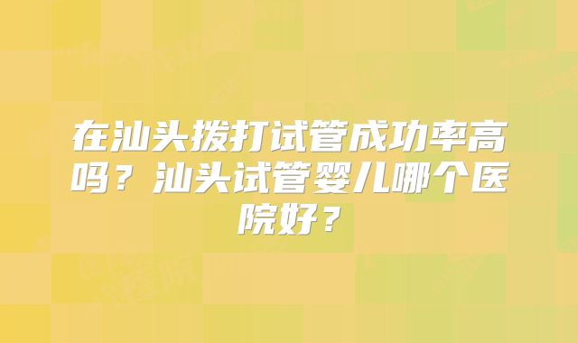 在汕头拨打试管成功率高吗?汕头试管婴儿哪个医院好?