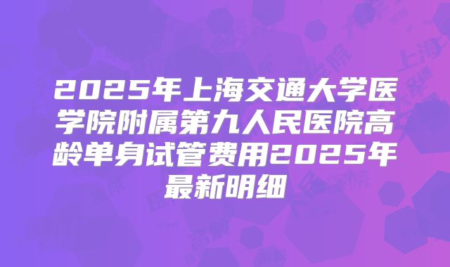 2025年上海交通大学医学院附属第九人民医院高龄单身试管费用2025年最新明细