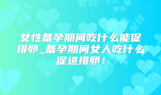 女性备孕期间吃什么能促排卵_备孕期间女人吃什么促进排卵！