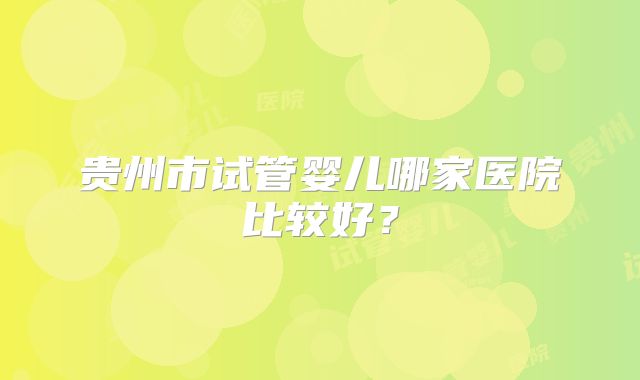 贵州市试管婴儿哪家医院比较好?