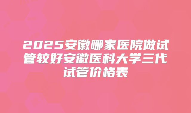 2025安徽哪家医院做试管较好安徽医科大学三代试管价格表