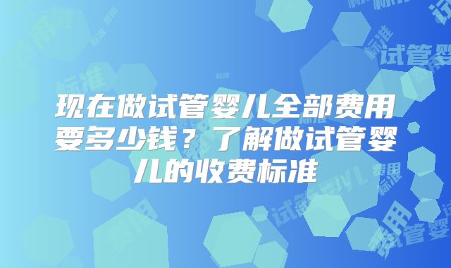 现在做试管婴儿全部费用要多少钱？了解做试管婴儿的收费标准