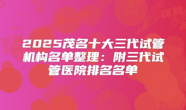 2025茂名十大三代试管机构名单整理:附三代试管医院排名名单
