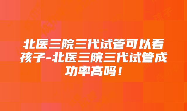 北医三院三代试管可以看孩子-北医三院三代试管成功率高吗！