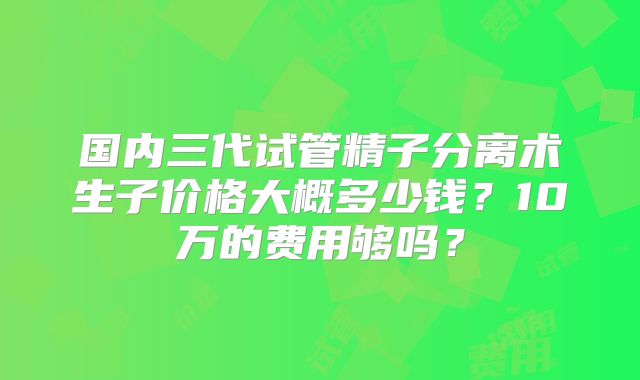 国内三代试管精子分离术生子价格大概多少钱？10万的费用够吗？