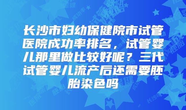 长沙市妇幼保健院市试管医院成功率排名，试管婴儿那里做比较好呢？三代试管婴儿流产后还需要胚胎染色吗