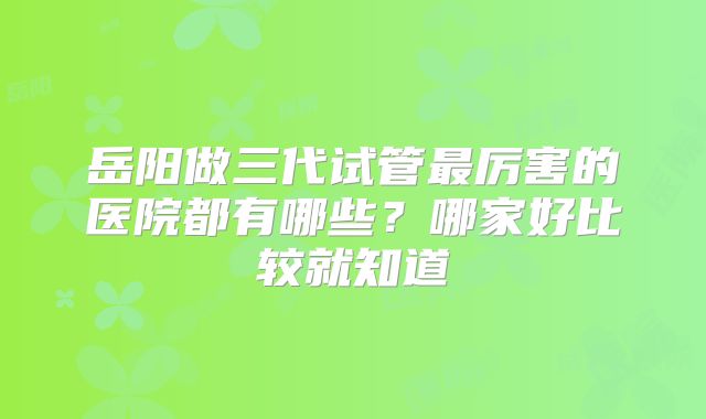 岳阳做三代试管最厉害的医院都有哪些？哪家好比较就知道