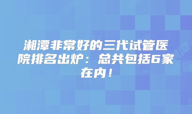 湘潭非常好的三代试管医院排名出炉：总共包括6家在内！