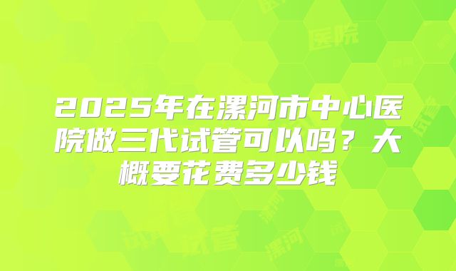 2025年在漯河市中心医院做三代试管可以吗？大概要花费多少钱