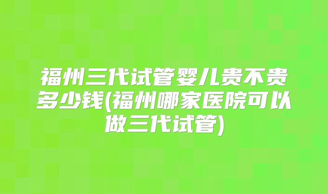 福州三代试管婴儿贵不贵多少钱(福州哪家医院可以做三代试管)