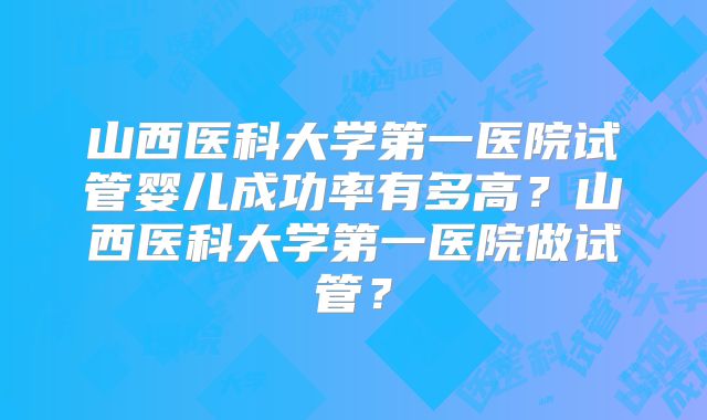 山西医科大学第一医院试管婴儿成功率有多高？山西医科大学第一医院做试管？