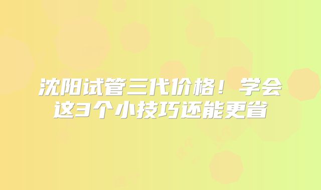 沈阳试管三代价格!学会这3个小技巧还能更省