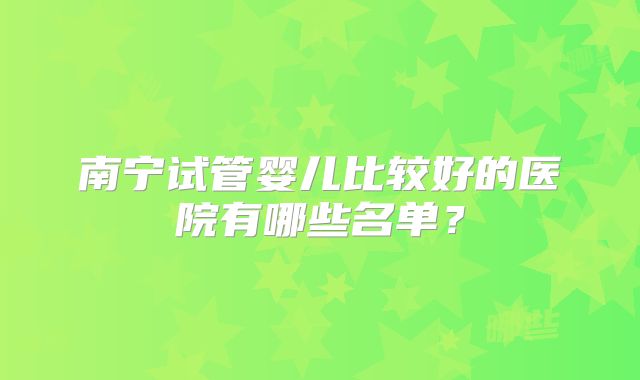 南宁试管婴儿比较好的医院有哪些名单？