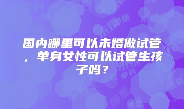 国内哪里可以未婚做试管,单身女性可以试管生孩子吗?