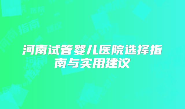 河南试管婴儿医院选择指南与实用建议