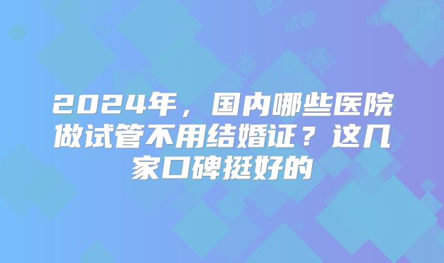 2024年,国内哪些医院做试管不用结婚证?这几家口碑挺好的