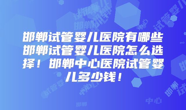 邯郸试管婴儿医院有哪些邯郸试管婴儿医院怎么选择！邯郸中心医院试管婴儿多少钱！
